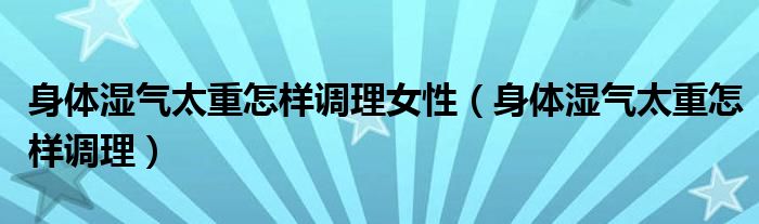 身体湿气太重怎样调理女性（身体湿气太重怎样调理）