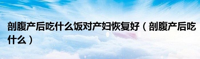 剖腹产后吃什么饭对产妇恢复好（剖腹产后吃什么）