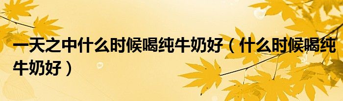 一天之中什么时候喝纯牛奶好（什么时候喝纯牛奶好）
