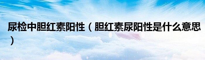 尿检中胆红素阳性（胆红素尿阳性是什么意思）