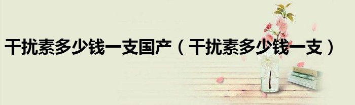 干扰素多少钱一支国产（干扰素多少钱一支）