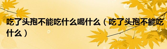 吃了头孢不能吃什么喝什么（吃了头孢不能吃什么）
