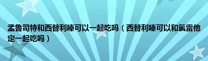 孟鲁司特和西替利嗪可以一起吃吗（西替利嗪可以和氯雷他定一起吃吗）