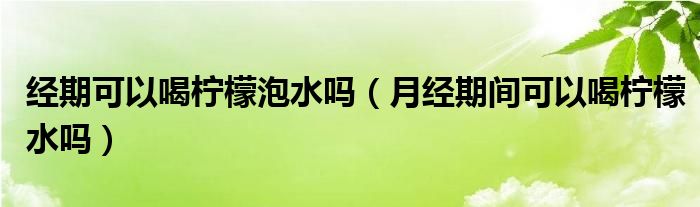 经期可以喝柠檬泡水吗（月经期间可以喝柠檬水吗）