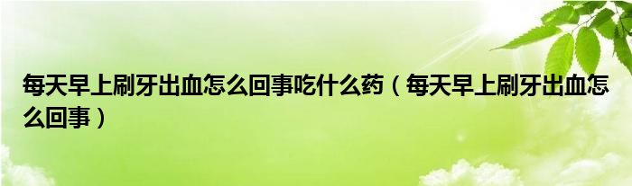 每天早上刷牙出血怎么回事吃什么药（每天早上刷牙出血怎么回事）