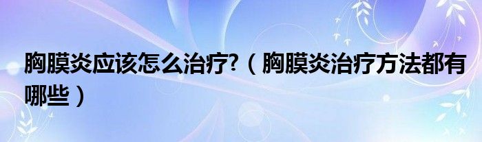 胸膜炎应该怎么治疗?（胸膜炎治疗方法都有哪些）