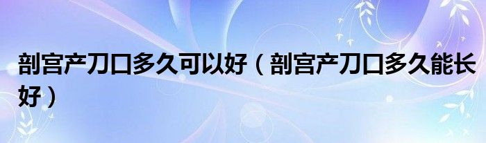 剖宫产刀口多久可以好（剖宫产刀口多久能长好）