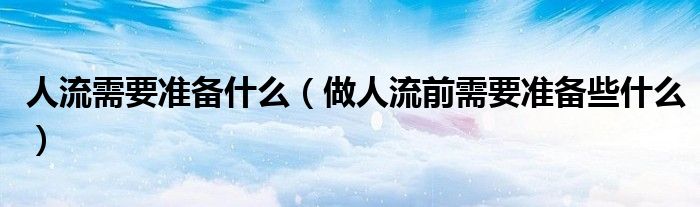 人流需要准备什么（做人流前需要准备些什么）