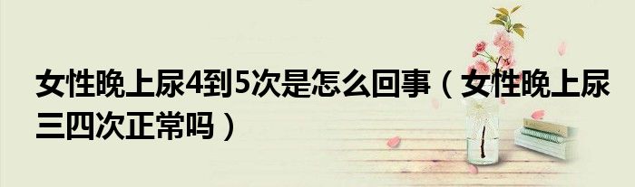 女性晚上尿4到5次是怎么回事（女性晚上尿三四次正常吗）