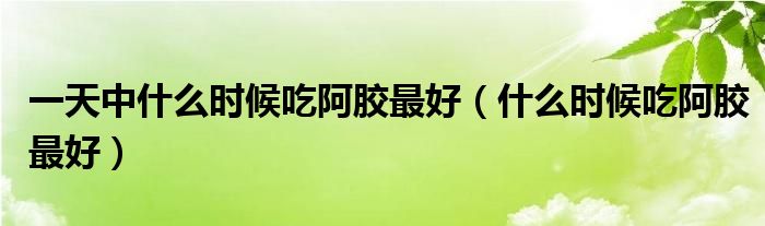 一天中什么时候吃阿胶最好（什么时候吃阿胶最好）