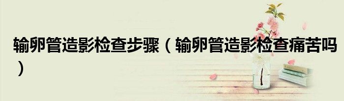 输卵管造影检查步骤（输卵管造影检查痛苦吗）