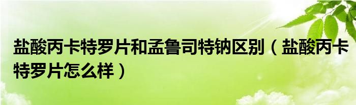 盐酸丙卡特罗片和孟鲁司特钠区别（盐酸丙卡特罗片怎么样）