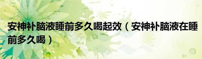 安神补脑液睡前多久喝起效（安神补脑液在睡前多久喝）