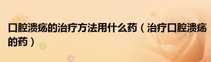 口腔溃疡的治疗方法用什么药（治疗口腔溃疡的药）