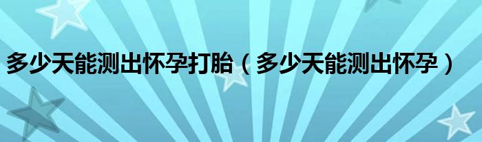 多少天能测出怀孕打胎（多少天能测出怀孕）