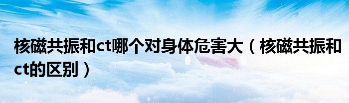 核磁共振和ct哪个对身体危害大（核磁共振和ct的区别）