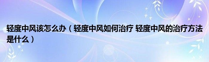 轻度中风该怎么办（轻度中风如何治疗 轻度中风的治疗方法是什么）