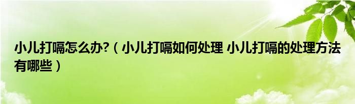 小儿打嗝怎么办?（小儿打嗝如何处理 小儿打嗝的处理方法有哪些）