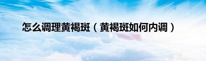 怎么调理黄褐斑（黄褐斑如何内调）