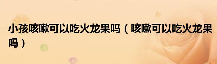 小孩咳嗽可以吃火龙果吗（咳嗽可以吃火龙果吗）