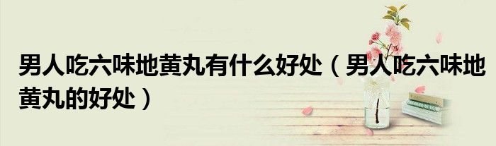男人吃六味地黄丸有什么好处（男人吃六味地黄丸的好处）