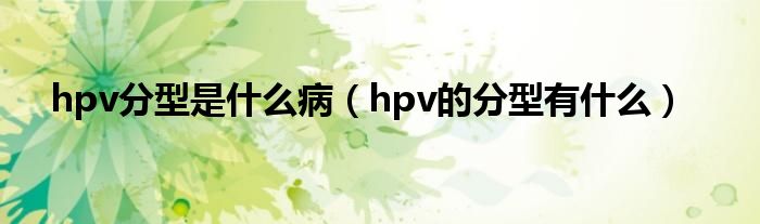 hpv分型是什么病（hpv的分型有什么）