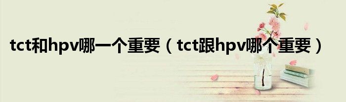 tct和hpv哪一个重要（tct跟hpv哪个重要）