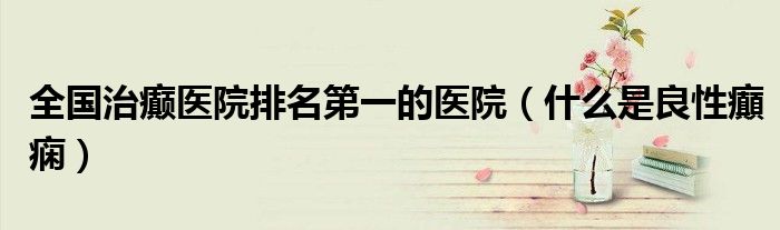 全国治癫医院排名第一的医院（什么是良性癲痫）