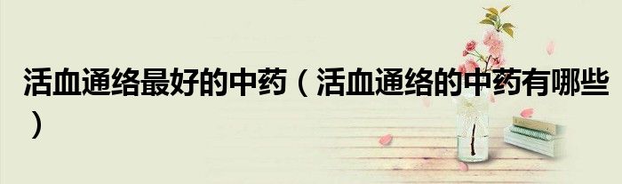 活血通络最好的中药（活血通络的中药有哪些）