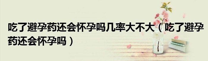 吃了避孕药还会怀孕吗几率大不大（吃了避孕药还会怀孕吗）