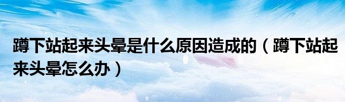 蹲下站起来头晕是什么原因造成的（蹲下站起来头晕怎么办）