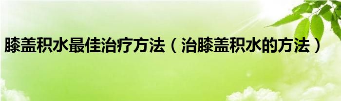 膝盖积水最佳治疗方法（治膝盖积水的方法）