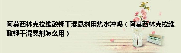 阿莫西林克拉维酸钾干混悬剂用热水冲吗（阿莫西林克拉维酸钾干混悬剂怎么用）