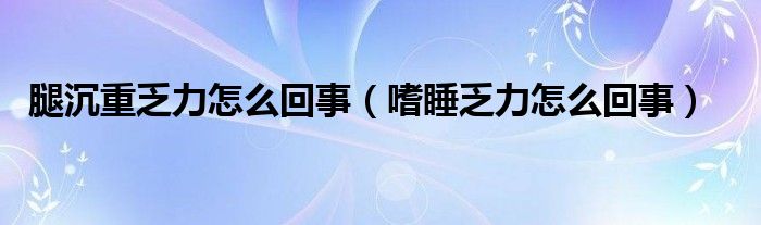 腿沉重乏力怎么回事（嗜睡乏力怎么回事）