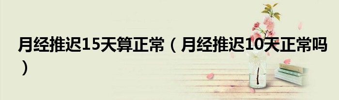 月经推迟15天算正常（月经推迟10天正常吗）