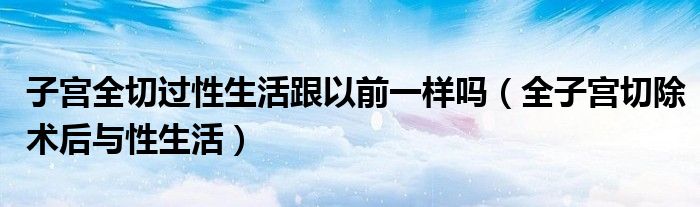 子宫全切过性生活跟以前一样吗（全子宫切除术后与性生活）