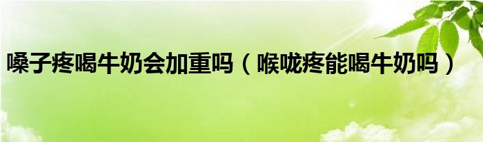 嗓子疼喝牛奶会加重吗（喉咙疼能喝牛奶吗）