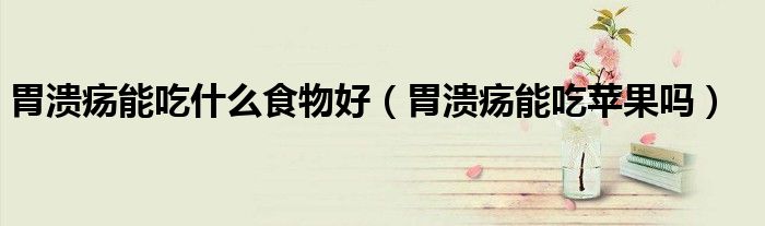 胃溃疡能吃什么食物好（胃溃疡能吃苹果吗）