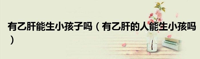 有乙肝能生小孩子吗（有乙肝的人能生小孩吗）