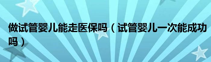 做试管婴儿能走医保吗（试管婴儿一次能成功吗）
