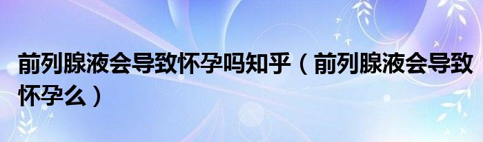 前列腺液会导致怀孕吗知乎（前列腺液会导致怀孕么）