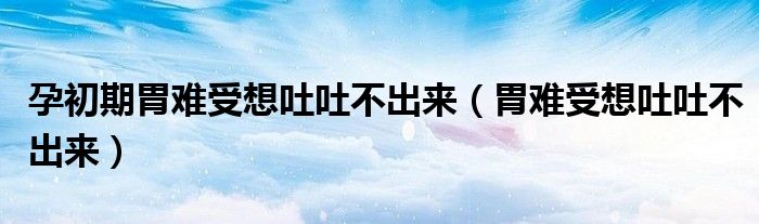 孕初期胃难受想吐吐不出来（胃难受想吐吐不出来）