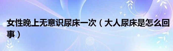 女性晚上无意识尿床一次（大人尿床是怎么回事）