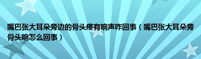 嘴巴张大耳朵旁边的骨头疼有响声咋回事（嘴巴张大耳朵旁骨头响怎么回事）