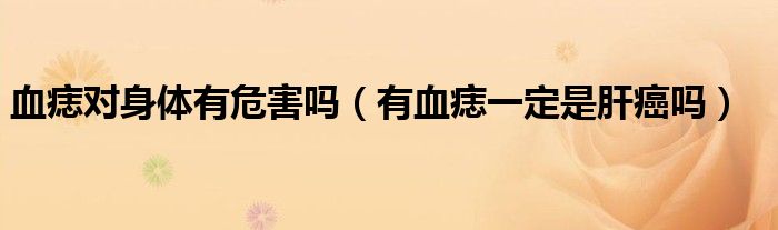 血痣对身体有危害吗（有血痣一定是肝癌吗）