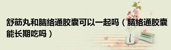 舒筋丸和脑络通胶囊可以一起吗（脑络通胶囊能长期吃吗）