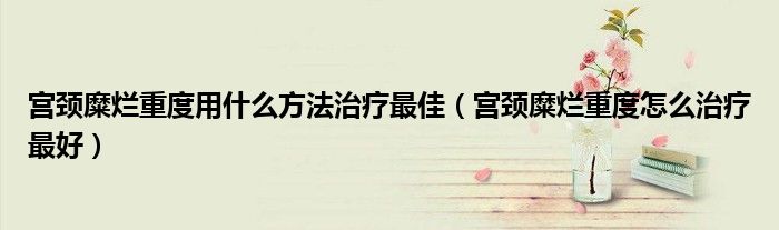 宫颈糜烂重度用什么方法治疗最佳（宫颈糜烂重度怎么治疗最好）