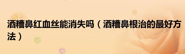 酒糟鼻红血丝能消失吗（酒糟鼻根治的最好方法）