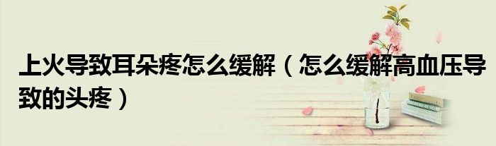 上火导致耳朵疼怎么缓解（怎么缓解高血压导致的头疼）