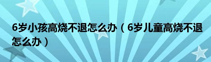 6岁小孩高烧不退怎么办（6岁儿童高烧不退怎么办）